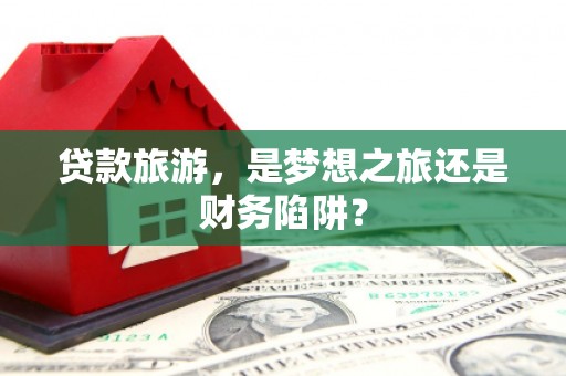 全国贷款旅游，是梦想之旅还是财务陷阱？
