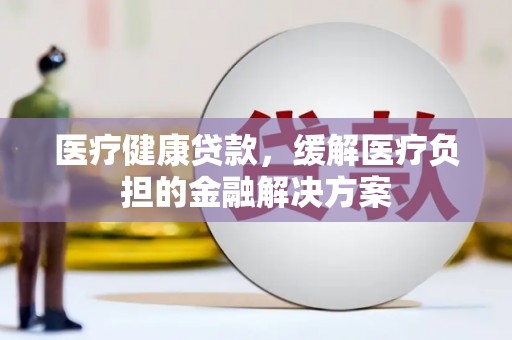 全国医疗健康贷款，缓解医疗负担的金融解决方案