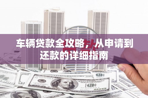 全国车辆贷款全攻略，从申请到还款的详细指南