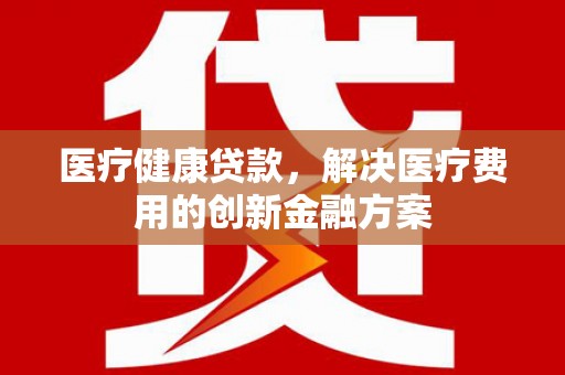 全国医疗健康贷款，解决医疗费用的创新金融方案