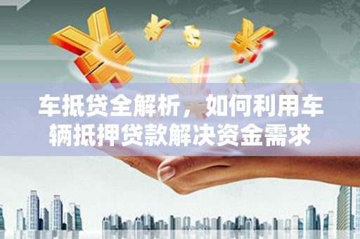 全国车抵贷全解析，如何利用车辆抵押贷款解决资金需求