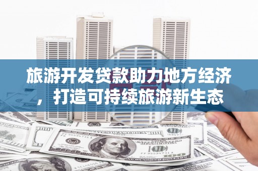 全国旅游开发贷款助力地方经济，打造可持续旅游新生态