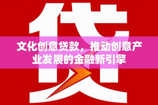 全国文化创意贷款，推动创意产业发展的金融新引擎