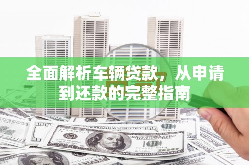 全国全面解析车辆贷款，从申请到还款的完整指南