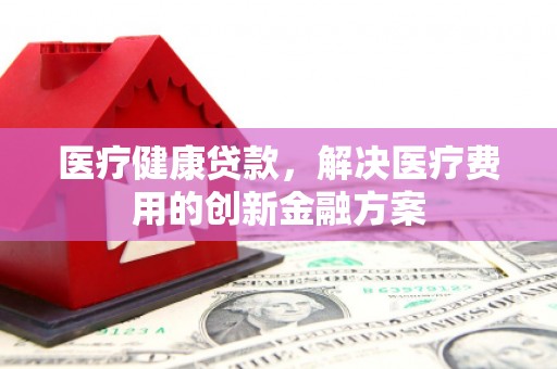 全国医疗健康贷款，解决医疗费用的创新金融方案