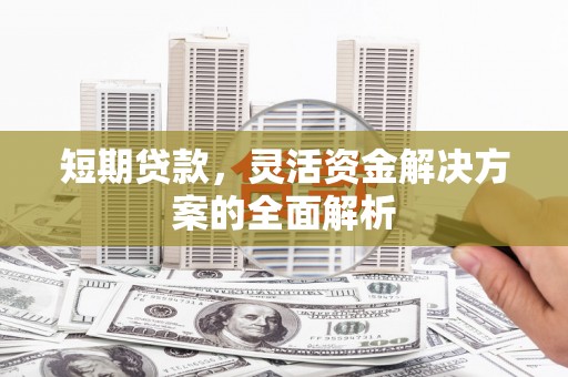 全国短期贷款，灵活资金解决方案的全面解析