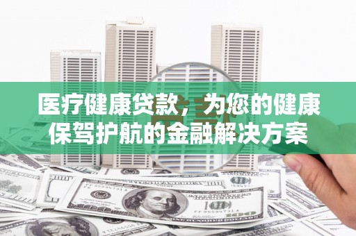 全国医疗健康贷款，为您的健康保驾护航的金融解决方案