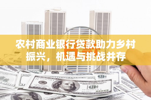 全国农村商业银行贷款助力乡村振兴，机遇与挑战并存