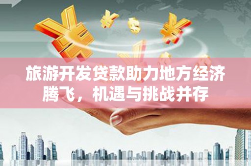 全国旅游开发贷款助力地方经济腾飞，机遇与挑战并存