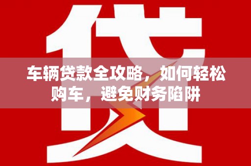 全国车辆贷款全攻略，如何轻松购车，避免财务陷阱