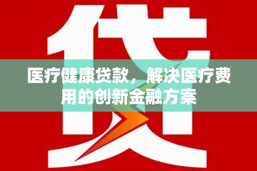 全国医疗健康贷款，解决医疗费用的创新金融方案