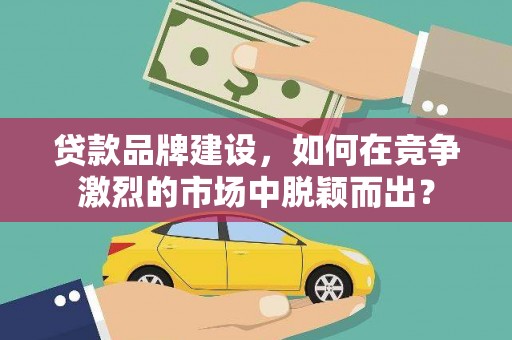 全国贷款品牌建设，如何在竞争激烈的市场中脱颖而出？
