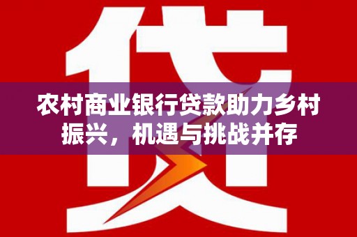 全国农村商业银行贷款助力乡村振兴，机遇与挑战并存